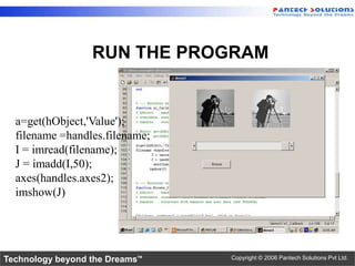 RUN THE PROGRAM


  a=get(hObject,'Value');
  filename =handles.filename;
  I = imread(filename);
  J = imadd(I,50);
  axes(handles.axes2);
  imshow(J)




Technology beyond the Dreams™   Copyright © 2006 Pantech Solutions Pvt Ltd.
 