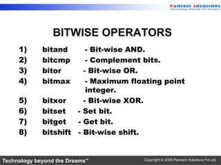 BITWISE OPERATORS
     1)      bitand      - Bit-wise AND.
     2)      bitcmp      - Complement bits.
     3)      bitor      - Bit-wise OR.
     4)      bitmax      - Maximum floating point
                         integer.
     5)      bitxor     - Bit-wise XOR.
     6)      bitset   - Set bit.
     7)      bitget   - Get bit.
     8)      bitshift - Bit-wise shift.


Technology beyond the Dreams™         Copyright © 2006 Pantech Solutions Pvt Ltd.
 