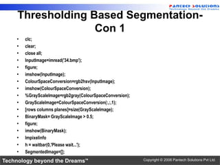 Thresholding Based Segmentation-
                   Con 1
    •   clc;
    •   clear;
    •   close all;
    •   InputImage=imread('34.bmp');
    •   figure;
    •   imshow(InputImage);
    •   ColourSpaceConversion=rgb2hsv(InputImage);
    •   imshow(ColourSpaceConversion);
    •   %GrayScaleImage=rgb2gray(ColourSpaceConversion);
    •   GrayScaleImage=ColourSpaceConversion(:,:,1);
    •   [rows columns planes]=size(GrayScaleImage);
    •   BinaryMask= GrayScaleImage > 0.5;
    •   figure;
    •   imshow(BinaryMask);
    •   Impixelinfo
    •   h = waitbar(0,'Please wait...');
    •   SegmentedImage=[];
Technology beyond the Dreams™                              Copyright © 2006 Pantech Solutions Pvt Ltd.
 