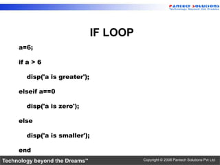 IF LOOP
     a=6;

     if a > 6

        disp('a is greater');

     elseif a==0

        disp('a is zero');

     else

        disp('a is smaller');

     end
Technology beyond the Dreams™             Copyright © 2006 Pantech Solutions Pvt Ltd.
 