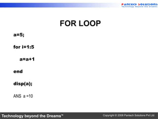 FOR LOOP
     a=5;

     for i=1:5

        a=a+1

     end

     disp(a);

     ANS a =10



Technology beyond the Dreams™         Copyright © 2006 Pantech Solutions Pvt Ltd.
 