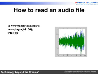 How to read an audio file

     a =wavread('test.wav');
     wavplay(a,44100);
     Plot(a);




Technology beyond the Dreams™   Copyright © 2006 Pantech Solutions Pvt Ltd.
 
