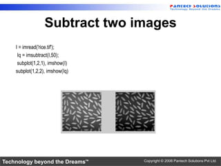 Subtract two images
    I = imread('rice.tif');
     Iq = imsubtract(I,50);
     subplot(1,2,1), imshow(I)
    subplot(1,2,2), imshow(Iq)




Technology beyond the Dreams™    Copyright © 2006 Pantech Solutions Pvt Ltd.
 