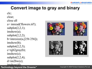 Convert image to gray and binary
    clc;
    clear;
    close all
    a= imread('flowers.tif');
    subplot(2,2,1);
    imshow(a);
    subplot(2,2,2);
    b=imresize(a,[256 256]);
    imshow(b);
    subplot(2,2,3);
    c=rgb2gray(b);
    imshow(c);
    subplot(2,2,4);
    d=im2bw(c);
    imshow(d);
Technology beyond the Dreams™   Copyright © 2006 Pantech Solutions Pvt Ltd.
 