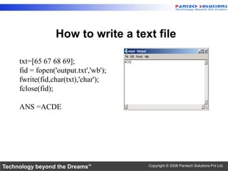 How to write a text file

     txt=[65 67 68 69];
     fid = fopen('output.txt','wb');
     fwrite(fid,char(txt),'char');
     fclose(fid);

     ANS =ACDE




Technology beyond the Dreams™          Copyright © 2006 Pantech Solutions Pvt Ltd.
 