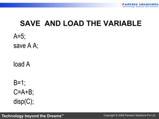 SAVE AND LOAD THE VARIABLE
     A=5;
     save A A;

     load A

     B=1;
     C=A+B;
     disp(C);
Technology beyond the Dreams™   Copyright © 2006 Pantech Solutions Pvt Ltd.
 