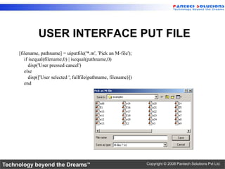 USER INTERFACE PUT FILE
     [filename, pathname] = uiputfile('*.m', 'Pick an M-file');
        if isequal(filename,0) | isequal(pathname,0)
           disp('User pressed cancel')
        else
           disp(['User selected ', fullfile(pathname, filename)])
        end




Technology beyond the Dreams™                                       Copyright © 2006 Pantech Solutions Pvt Ltd.
 