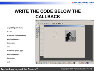 WRITE THE CODE BELOW THE
                       CALLBACK

    a=get(hObject,'Value');

    if a ==1

    a =imread('cameraman.tif');

    axes(handles.one);

    imshow(a);

    else

    a =imread('greens.jpg');

    axes(handles.one);

    imshow(a);

    end



Technology beyond the Dreams™     Copyright © 2006 Pantech Solutions Pvt Ltd.
 