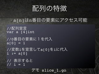 配列の特徴
  a[n]はn番目の要素にアクセス可能
//配列宣言
var a [4]int
//0番目の要素に１を代入
a[0] = 1
//変数iを宣言してa[0]をiに代入
i := a[0]
// 表示すると
// i = 1
          デモ slice_1.go
 