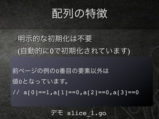 配列の特徴

 明示的な初期化は不要
 (自動的に0で初期化されています)

前ページの例の0番目の要素以外は
値0となっています。
// a[0]==1,a[1]==0,a[2]==0,a[3]==0


          デモ slice_1.go
 