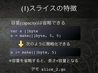 (1)スライスの特徴

容量(capacity)は省略できる
var s []byte
s = make([]byte, 5, 5)

      次のように簡略化できる

s := make([]byte, 5)

※容量を省略すると、長さ=容量となる

        デモ slice_2.go
 