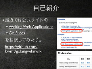 自己紹介
• 最近では公式サイトの
  • Writing Web Applications
  • Go Slices
 を翻訳してみたり。
 https://github.com/
 kwmt/golangwiki/wiki
 