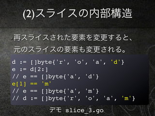 (2)スライスの内部構造

再スライスされた要素を変更すると、
元のスライスの要素も変更される。
d :=   []byte{'r', 'o', 'a', 'd'}
e :=   d[2:]
// e   == []byte{'a', 'd'}
e[1]   == 'm'
// e   == []byte{'a', 'm'}
// d   := []byte{'r', 'o', 'a', 'm'}

            デモ slice_3.go
 