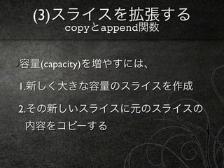 (3)スライスを拡張する
      copyとappend関数


容量(capacity)を増やすには、

1.新しく大きな容量のスライスを作成

2.その新しいスライスに元のスライスの
内容をコピーする
 