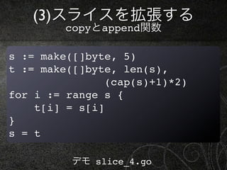 (3)スライスを拡張する
         copyとappend関数

s := make([]byte, 5)
t := make([]byte, len(s),
                (cap(s)+1)*2)
for i := range s {
    t[i] = s[i]
}
s = t

          デモ slice_4.go
 