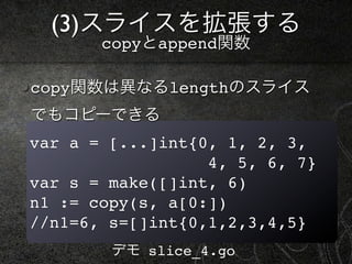 (3)スライスを拡張する
       copyとappend関数

copy関数は異なるlengthのスライス
でもコピーできる
var a = [...]int{0, 1, 2, 3,
                  4, 5, 6, 7}
var s = make([]int, 6)
n1 := copy(s, a[0:])
//n1=6, s=[]int{0,1,2,3,4,5}
        デモ slice_4.go
 