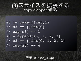 (3)スライスを拡張する
         copyとappend関数


s3   := make([]int,1)
//   s3 == []int{0}
//   cap(s3) == 1
s3   = append(s3, 1, 2, 3)
//   s3 == []int{0, 1, 2, 3}
//   cap(s3) == 4


          デモ slice_4.go
 