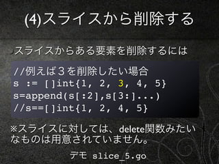 (4)スライスから削除する
スライスからある要素を削除するには

//例えば３を削除したい場合
s := []int{1, 2, 3, 4, 5}
s=append(s[:2],s[3:]...)
//s==[]int{1, 2, 4, 5}

※スライスに対しては、delete関数みたい
なものは用意されていません。
         デモ slice_5.go
 