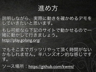 進め方
説明しながら、実際に動きを確かめるデモを
していきたいと思います。
もし可能なら下記のサイトで動かせるので一
緒に動かして行きましょう。
http://play.golang.org/

でもそこまでガッツリやって頂く時間がない
かもしれません。半ハンズオン的な感じです
す。
ソース場所：https://github.com/kwmt/
 