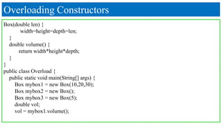 Overloading Constructors
Box(double len) {
width=height=depth=len;
}
double volume() {
return width*height*depth;
}
}
public class Overload {
public static void main(String[] args) {
Box mybox1 = new Box(10,20,30);
Box mybox2 = new Box();
Box mybox3 = new Box(5);
double vol;
vol = mybox1.volume();
 