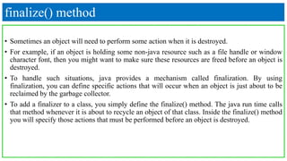 finalize() method
• Sometimes an object will need to perform some action when it is destroyed.
• For example, if an object is holding some non-java resource such as a file handle or window
character font, then you might want to make sure these resources are freed before an object is
destroyed.
• To handle such situations, java provides a mechanism called finalization. By using
finalization, you can define specific actions that will occur when an object is just about to be
reclaimed by the garbage collector.
• To add a finalizer to a class, you simply define the finalize() method. The java run time calls
that method whenever it is about to recycle an object of that class. Inside the finalize() method
you will specify those actions that must be performed before an object is destroyed.
 