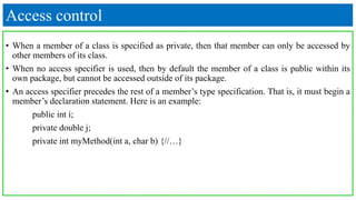 Access control
• When a member of a class is specified as private, then that member can only be accessed by
other members of its class.
• When no access specifier is used, then by default the member of a class is public within its
own package, but cannot be accessed outside of its package.
• An access specifier precedes the rest of a member’s type specification. That is, it must begin a
member’s declaration statement. Here is an example:
public int i;
private double j;
private int myMethod(int a, char b) {//…}
 
