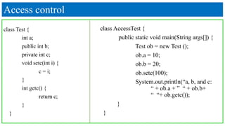 Access control
class Test {
int a;
public int b;
private int c;
void setc(int i) {
c = i;
}
int getc() {
return c;
}
}
class AccessTest {
public static void main(String args[]) {
Test ob = new Test ();
ob.a = 10;
ob.b = 20;
ob.setc(100);
System.out.println(“a, b, and c:
“ + ob.a + ” “ + ob.b+
“ “+ ob.getc());
}
}
 