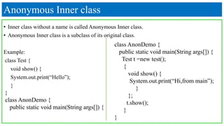 Anonymous Inner class
• Inner class without a name is called Anonymous Inner class.
• Anonymous Inner class is a subclass of its original class.
Example:
class Test {
void show() {
System.out.print(“Hello”);
}
}
class AnonDemo {
public static void main(String args[]) {
class AnonDemo {
public static void main(String args[]) {
Test t =new test();
{
void show() {
System.out.print(“Hi,from main”);
}
};
t.show();
}
}
 