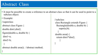 Abstract Class
• It must be possible to create a reference to an abstract class so that it can be used to point to a
subclass object.
• Example:
//superclass
abstract class Figure {
double dim1,dim2;
figure(double a, double b) {
dim1=a;
dim2=b;
}
abstract double area(); //abstract method;
}
//subclass
class Rectangle extends Figure {
Rectangle(double a, double b) {
super(a,b);
}
double area() {
return dim1*dim2;
}
}
 