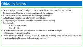 Object reference
• We can assign value of one object reference variable to another reference variable.
• Reference variable used to store the address of the variables.
• Reference variable will not create distinct copies of objects.
• All reference variables are referring to same object.
• Assigning object reference variables does not allocate memory.
• For example,
Box b1 = new Box();
Box b2 = b1;
• b1 is reference variable which contain the address of actual Box object.
• b2 is another reference variable.
• b2 is initialized with b1 means, b1 and b2 both are referring same object, thus it does not
create duplicate object, nor it allocate extra memory.
 