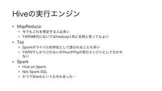 Hiveの実行エンジン
• MapReduce
• 今でもこれを想定する人は多い
• YARN時代においてはHadoop1系に名残と言ってもよい
• Tez
• Sparkのライバル的存在として語られることも多い
• YARNでしかうごかないがHiveやPigの実行エンジンとして欠かせ
ない
• Spark
• Hive on Spark
• Not Spark SQL
• かつてSharkというものもあった…
 