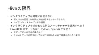 Hiveの限界
• インタラクティブな処理には使えない
• SQL likeな記述でMRジョブを実行するために作られた
• レイテンシ < スループットな設計
• インタラクティブを求めるなら別なアーキテクチャを選択すべき？
• HiveはETLまで、分析はR, Python, Sparkなどを使う
• 元データが大きすぎる場合など
• とはいえデータの切り出し方は試行錯誤したいので高速化されると便利
 