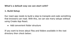 What’s a default way we can start with?
1. Build Setup
Our react app needs to build a step to transpile and code something
that browsers can read. With this, we can see many setups without
using Create App React.
● Add convenient folder structure
If you want to know about files and folders available in the root
directory then check below:
 