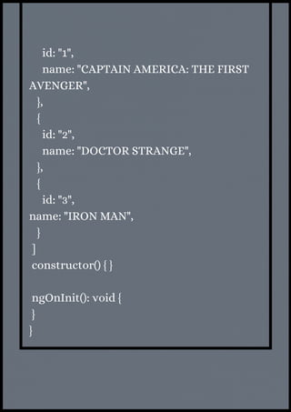 id: "1",
name: "CAPTAIN AMERICA: THE FIRST
AVENGER",
},
{
id: "2",
name: "DOCTOR STRANGE",
},
{
id: "3",
name: "IRON MAN",
}
]
constructor() { }
ngOnInit(): void {
}
}
 