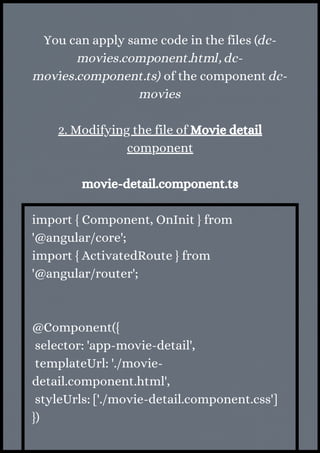 You can apply same code in the files (dc-
movies.component.html, dc-
movies.component.ts) of the component dc-
movies
2. Modifying the file of Movie detail
component
movie-detail.component.ts
import { Component, OnInit } from
'@angular/core';
import { ActivatedRoute } from
'@angular/router';
@Component({
selector: 'app-movie-detail',
templateUrl: './movie-
detail.component.html',
styleUrls: ['./movie-detail.component.css']
})
 