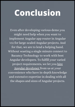 Even after developing various demo you
might need help when you want to
implement Angular app router in Angular
v11 for large-scaled Angular projects. And
for that, we are to lend a helping hand.
Without wasting a single minute connect to
Bacancy Technology to work with best
Angular developers. To fulfill your varied
project requirements, we let you hire
Angular developer from us at your
convenience who have in-depth knowledge
and extensive expertise in dealing with all
the shapes and sizes of Angular projects.
Conclusion
 