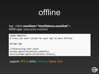 offline
tag: <html manifest="html5demo.manifest">
MIME type: text/cache-manifest
CACHE MANIFEST
# Files you want cached for your app to work offline
myLogo.jpg
//Interacting with cache
window.applicationCache.update();
alert(window.applicationCache.status);
support: FF3.5, Safari, Chrome, Opera 10.6
 
