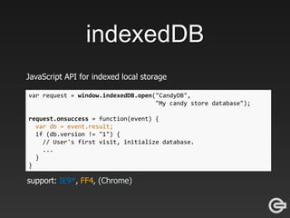 indexedDB
JavaScript API for indexed local storage
var request = window.indexedDB.open("CandyDB",
"My candy store database");
request.onsuccess = function(event) {
var db = event.result;
if (db.version != "1") {
// User's first visit, initialize database.
...
}
}
support: IE9*, FF4, (Chrome)
 