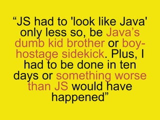 “JS had to 'look like Java'
only less so, be Java‟s
dumb kid brother or boy-
hostage sidekick. Plus, I
had to be done in ten
days or something worse
than JS would have
happened”
 