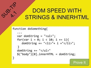 DOM SPEED WITH
STRINGS & INNERHTML
function doSomething{
...
var domString = "<ul>";
for(var i = 0; i < 10; i += 1){
domString += "<li>"+ i +"</li>";
}
domString += "</ul>"
$("body")[0].innerHTML = domString;
}
Prove It
 