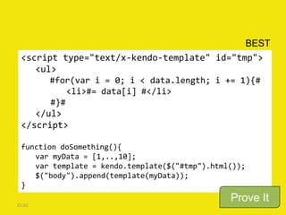 <script type="text/x-kendo-template" id="tmp">
<ul>
#for(var i = 0; i < data.length; i += 1){#
<li>#= data[i] #</li>
#}#
</ul>
</script>
function doSomething(){
var myData = [1,..,10];
var template = kendo.template($("#tmp").html());
$("body").append(template(myData));
}
21:02
BEST
Prove It
 