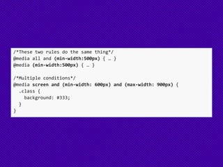 /*These two rules do the same thing*/
@media all and (min-width:500px) { … }
@media (min-width:500px) { … }
/*Multiple conditions*/
@media screen and (min-width: 600px) and (max-width: 900px) {
.class {
background: #333;
}
}
 