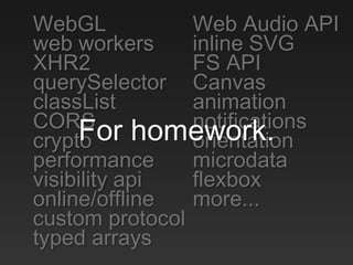 WebGL
web workers
XHR2
querySelector
classList
CORS
crypto
performance
visibility api
online/offline
custom protocol
typed arrays
Web Audio API
inline SVG
FS API
Canvas
animation
notifications
orientation
microdata
flexbox
more...
For homework.
 