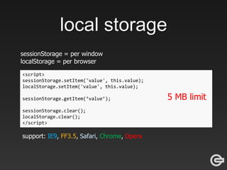 local storage
sessionStorage = per window
localStorage = per browser
<script>
sessionStorage.setItem('value', this.value);
localStorage.setItem('value', this.value);
sessionStorage.getItem(‘value’);
sessionStorage.clear();
localStorage.clear();
</script>
support: IE9, FF3.5, Safari, Chrome, Opera
5 MB limit
 