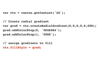 var ctx = canvas.getContext('2d');
// Create radial gradient
var grad = ctx.createRadialGradient(0,0,0,0,0,600);
grad.addColorStop(0, '#E4E4E4');
grad.addColorStop(1, '#000');
// assign gradients to fill
ctx.fillStyle = grad;
 
