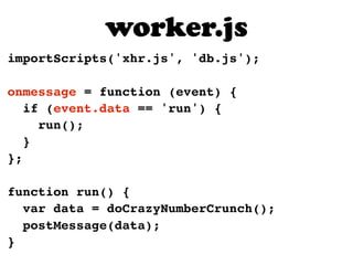 importScripts('xhr.js', 'db.js');
onmessage = function (event) {
if (event.data == 'run') {
run();
}
};
function run() {
var data = doCrazyNumberCrunch();
postMessage(data);
}
worker.js
 