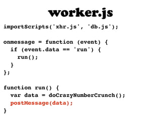 importScripts('xhr.js', 'db.js');
onmessage = function (event) {
if (event.data == 'run') {
run();
}
};
function run() {
var data = doCrazyNumberCrunch();
postMessage(data);
}
worker.js
 
