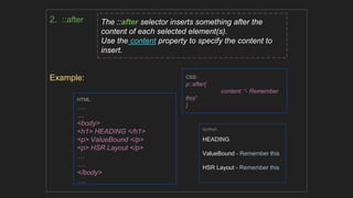 2. ::after
Example: CSS:
p::after{
content: “- Remember
this“
}
HTML:
….
…
<body>
<h1> HEADING </h1>
<p> ValueBound </p>
<p> HSR Layout </p>
…
….
</body>
….
The ::after selector inserts something after the
content of each selected element(s).
Use the content property to specify the content to
insert.
OUTPUT:
HEADING
ValueBound - Remember this
HSR Layout - Remember this
 