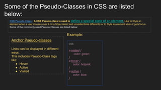 Some of the Pseudo-Classes in CSS are listed
below:
CSS Pseudo-Class : A CSS Pseudo-class is used to define a special state of an element. Like to Style an
element when a user mouses over it or to Style visited and unvisited links differently or to Style an element when it gets focus.
Some of the commonly used Pseudo-Classes are listed below:
Example:
Anchor Pseudo-classes
Links can be displayed in different
ways.
This includes Pseudo-Class tags
like:
● Hover
● Active
● Visited
CSS:
a:visited {
color: green;
}
a:hover {
color: hotpink;
}
a:active {
color: blue;
}
 