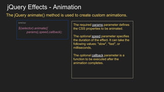 jQuery Effects - Animation
The jQuery animate() method is used to create custom animations.
SYNTAX:
$(selector).animate({
params},speed,callback);
The required params parameter defines
the CSS properties to be animated.
The optional speed parameter specifies
the duration of the effect. It can take the
following values: "slow", "fast", or
milliseconds.
The optional callback parameter is a
function to be executed after the
animation completes.
 